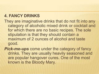 4. FANCY DRINKS
They are imaginative drinks that do not fit into any
category of alcoholic mixed drink or cocktail and
for which there are no basic recipes. The sole
stipulation is that they should contain a
maximum of 2 ounces of alcohol and taste
good.
Pick-me-ups come under the category of fancy
drinks. They are usually heavily seasoned and
are popular hangover cures. One of the most
known is the Bloody Mary.
 