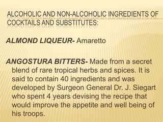 ALCOHOLIC AND NON-ALCOHOLIC INGREDIENTS OF
COCKTAILS AND SUBSTITUTES:
ALMOND LIQUEUR- Amaretto
ANGOSTURA BITTERS- Made from a secret
blend of rare tropical herbs and spices. It is
said to contain 40 ingredients and was
developed by Surgeon General Dr. J. Siegart
who spent 4 years devising the recipe that
would improve the appetite and well being of
his troops.
 