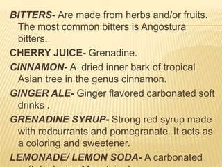 BITTERS- Are made from herbs and/or fruits.
The most common bitters is Angostura
bitters.
CHERRY JUICE- Grenadine.
CINNAMON- A dried inner bark of tropical
Asian tree in the genus cinnamon.
GINGER ALE- Ginger flavored carbonated soft
drinks .
GRENADINE SYRUP- Strong red syrup made
with redcurrants and pomegranate. It acts as
a coloring and sweetener.
LEMONADE/ LEMON SODA- A carbonated
 