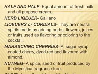 HALF AND HALF- Equal amount of fresh milk
and all purpose cream.
HERB LIQEUER- Galliano
LIQEUERS or CORDIALS- They are neutral
spirits made by adding herbs, flowers, juices
or fruits used as flavoring or coloring to the
cocktail.
MARASCHINO CHERRIES- A sugar syrup
coated cherry, dyed red and flavored with
almond.
NUTMEG- A spice, seed of fruit produced by
the Myristica fragrance tree.
 