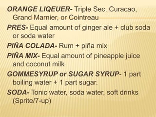 ORANGE LIQEUER- Triple Sec, Curacao,
Grand Marnier, or Cointreau
PRES- Equal amount of ginger ale + club soda
or soda water
PIÑA COLADA- Rum + piña mix
PIÑA MIX- Equal amount of pineapple juice
and coconut milk
GOMMESYRUP or SUGAR SYRUP- 1 part
boiling water + 1 part sugar.
SODA- Tonic water, soda water, soft drinks
(Sprite/7-up)
 