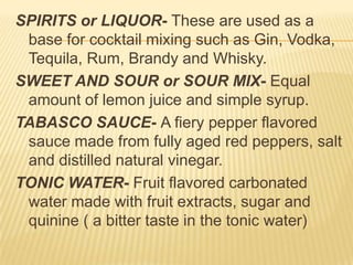 SPIRITS or LIQUOR- These are used as a
base for cocktail mixing such as Gin, Vodka,
Tequila, Rum, Brandy and Whisky.
SWEET AND SOUR or SOUR MIX- Equal
amount of lemon juice and simple syrup.
TABASCO SAUCE- A fiery pepper flavored
sauce made from fully aged red peppers, salt
and distilled natural vinegar.
TONIC WATER- Fruit flavored carbonated
water made with fruit extracts, sugar and
quinine ( a bitter taste in the tonic water)
 