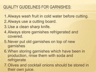 QUALITY GUIDELINES FOR GARNISHES:
1.Always wash fruit in cold water before cutting.
2.Always use a cutting board.
3.Use a clean sharp knife.
4.Always store garnishes refrigerated and
covered.
5.Never put old garnishes on top of new
garnishes
6.When storing garnishes which have been in
production, rinse them with soda and
refrigerate
7.Olives and cocktail onions should be stored in
their own juice.
 