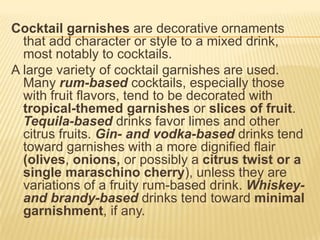 Cocktail garnishes are decorative ornaments
that add character or style to a mixed drink,
most notably to cocktails.
A large variety of cocktail garnishes are used.
Many rum-based cocktails, especially those
with fruit flavors, tend to be decorated with
tropical-themed garnishes or slices of fruit.
Tequila-based drinks favor limes and other
citrus fruits. Gin- and vodka-based drinks tend
toward garnishes with a more dignified flair
(olives, onions, or possibly a citrus twist or a
single maraschino cherry), unless they are
variations of a fruity rum-based drink. Whiskey-
and brandy-based drinks tend toward minimal
garnishment, if any.
 