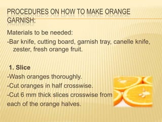 PROCEDURES ON HOW TO MAKE ORANGE
GARNISH:
Materials to be needed:
-Bar knife, cutting board, garnish tray, canelle knife,
zester, fresh orange fruit.
1. Slice
-Wash oranges thoroughly.
-Cut oranges in half crosswise.
-Cut 6 mm thick slices crosswise from
each of the orange halves.
 