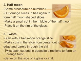 2. Half-moon
-Same procedure on number 1.
-Cut orange slices in half again to
form half moon shaped slices.
-Make a small cut in the middle of the half moon.
-Place it on the rim of the glass.
3. Twists
-Start with a half moon orange slice.
-Make cuts in the slice from center out to
edge and barely through the skin.
-Twist each cut end in opposite directions to form an
orange twist.
-Serve on the side of a glass or in it.
 