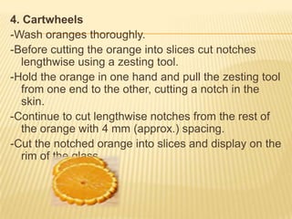 4. Cartwheels
-Wash oranges thoroughly.
-Before cutting the orange into slices cut notches
lengthwise using a zesting tool.
-Hold the orange in one hand and pull the zesting tool
from one end to the other, cutting a notch in the
skin.
-Continue to cut lengthwise notches from the rest of
the orange with 4 mm (approx.) spacing.
-Cut the notched orange into slices and display on the
rim of the glass.
 