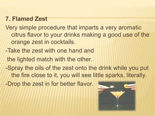 7. Flamed Zest
Very simple procedure that imparts a very aromatic
citrus flavor to your drinks making a good use of the
orange zest in cocktails.
-Take the zest with one hand and
the lighted match with the other.
-Spray the oils of the zest onto the drink while you put
the fire close to it, you will see little sparks, literally.
-Drop the zest in for better flavor.
 