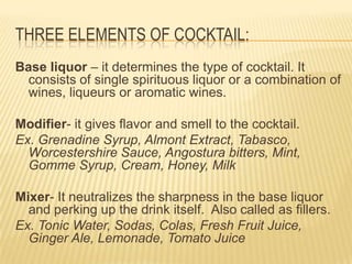 THREE ELEMENTS OF COCKTAIL:
Base liquor – it determines the type of cocktail. It
consists of single spirituous liquor or a combination of
wines, liqueurs or aromatic wines.
Modifier- it gives flavor and smell to the cocktail.
Ex. Grenadine Syrup, Almont Extract, Tabasco,
Worcestershire Sauce, Angostura bitters, Mint,
Gomme Syrup, Cream, Honey, Milk
Mixer- It neutralizes the sharpness in the base liquor
and perking up the drink itself. Also called as fillers.
Ex. Tonic Water, Sodas, Colas, Fresh Fruit Juice,
Ginger Ale, Lemonade, Tomato Juice
 