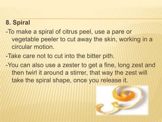 8. Spiral
-To make a spiral of citrus peel, use a pare or
vegetable peeler to cut away the skin, working in a
circular motion.
-Take care not to cut into the bitter pith.
-You can also use a zester to get a fine, long zest and
then twirl it around a stirrer, that way the zest will
take the spiral shape, once you release it.
 