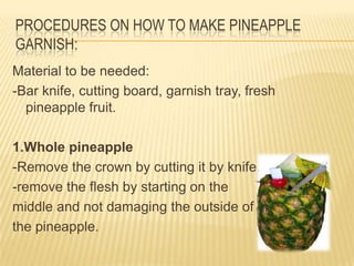 PROCEDURES ON HOW TO MAKE PINEAPPLE
GARNISH:
Material to be needed:
-Bar knife, cutting board, garnish tray, fresh
pineapple fruit.
1.Whole pineapple
-Remove the crown by cutting it by knife.
-remove the flesh by starting on the
middle and not damaging the outside of
the pineapple.
 