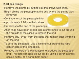2. Slices /Rings
-Remove the plume by cutting it at the crown with knife.
-Begin slicing the pineapple at the end where the plume was
removed.
-Continue to cut the pineapple into
approximately 1 1/2 cm thick slices.
-Cut slices to the end of the pineapple.
-After rings have been sliced, use a small knife to cut around
the outside of the slices to remove the rind.
-Remove any "eyes" from the edge that remain after trimming
off the rind.
-To core the pineapple, use a knife to cut around the hard
center core of the pineapple.
-Remove the core of the pineapple to produce the pineapple
ring. The core can also be cut out by using a corer, a small
cookie cutter, or a donut hole cutter.
 