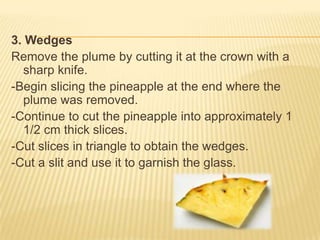 3. Wedges
Remove the plume by cutting it at the crown with a
sharp knife.
-Begin slicing the pineapple at the end where the
plume was removed.
-Continue to cut the pineapple into approximately 1
1/2 cm thick slices.
-Cut slices in triangle to obtain the wedges.
-Cut a slit and use it to garnish the glass.
 