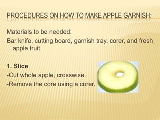 PROCEDURES ON HOW TO MAKE APPLE GARNISH:
Materials to be needed:
Bar knife, cutting board, garnish tray, corer, and fresh
apple fruit.
1. Slice
-Cut whole apple, crosswise.
-Remove the core using a corer.
 