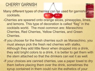 CHERRY GARNISH
Many different types of cherries can be used for garnishing
cocktails.
-Cherries are speared onto orange slices, pineapples, limes,
and lemons. This type of decoration is called “flag” in the
cocktails world. The most common are: Maraschino
Cherries, Red Cherries, Yellow Cherries, and Green
Cherries.
-If you choose for the fresh cherries such as Maraschino, you
must always pick the fresh red cherries with stalks.
Although they add little flavor when dropped into a drink,
they add bright colors to a drink, it is better to get them with
the stem attached so that the drinkers can eat it as well.
-If your choices are canned cherries, use a paper towel to dry
them before placing them over the drink, sometimes the
syrup contained in them could ruin the esthetics of your
 
