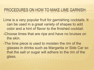 PROCEDURES ON HOW TO MAKE LIME GARNISH:
Lime is a very popular fruit for garnishing cocktails. It
can be used in a great variety of shapes to add
color and a hint of flavor to the finished cocktail.
-Choose limes that are ripe and have no bruises on
the skin.
-The lime piece is used to moisten the rim of the
glasses in drinks such as Margarita or Side Car so
that the salt or sugar will adhere to the rim of the
glass.
 