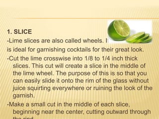 1. SLICE
-Lime slices are also called wheels. It
is ideal for garnishing cocktails for their great look.
-Cut the lime crosswise into 1/8 to 1/4 inch thick
slices. This cut will create a slice in the middle of
the lime wheel. The purpose of this is so that you
can easily slide it onto the rim of the glass without
juice squirting everywhere or ruining the look of the
garnish.
-Make a small cut in the middle of each slice,
beginning near the center, cutting outward through
 
