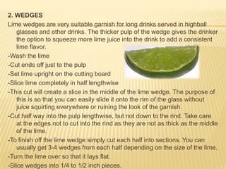 2. WEDGES
Lime wedges are very suitable garnish for long drinks served in highball
glasses and other drinks. The thicker pulp of the wedge gives the drinker
the option to squeeze more lime juice into the drink to add a consistent
lime flavor.
-Wash the lime
-Cut ends off just to the pulp
-Set lime upright on the cutting board
-Slice lime completely in half lengthwise
-This cut will create a slice in the middle of the lime wedge. The purpose of
this is so that you can easily slide it onto the rim of the glass without
juice squirting everywhere or ruining the look of the garnish.
-Cut half way into the pulp lengthwise, but not down to the rind. Take care
at the edges not to cut into the rind as they are not as thick as the middle
of the lime.
-To finish off the lime wedge simply cut each half into sections. You can
usually get 3-4 wedges from each half depending on the size of the lime.
-Turn the lime over so that it lays flat.
-Slice wedges into 1/4 to 1/2 inch pieces.
 