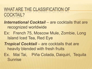WHAT ARE THE CLASSIFICATION OF
COCKTAIL?
International Cocktail – are cocktails that are
recognized worldwide
Ex: French 75, Moscow Mule, Zombie, Long
Island Iced Tea, Red Eye
Tropical Cocktail – are cocktails that are
heavily blended with fresh fruits
Ex. Mai Tai, Piña Colada, Daiquiri, Tequila
Sunrise
 