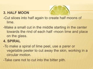 3. HALF MOON
-Cut slices into half again to create half moons of
lime.
-Make a small cut in the middle starting in the center
towards the rind of each half -moon lime and place
on the glass.
4. SPIRAL
-To make a spiral of lime peel, use a parer or
vegetable peeler to cut away the skin, working in a
circular motion.
-Take care not to cut into the bitter pith.
 