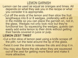 Lemon can be used as equal as oranges and limes. All
depends on what they ask you in the recipe or what
you consider it is appropriate.
- Cut off the ends of the lemon and then slice the fruit
lengthways into 6 or 8 wedges, preferably with a slit
in the middle so you can place the garnish on, not in,
the glass. Wedges not only look nice but they're
functional too: by squeezing the wedges, guests can
easily add extra lemon to their drink without getting
their hands covered in juice or pulp.
LEMON ZEST TWIST
-Cut a thin slice of lemon peel using a knife scrape off
the pith; run the twist around the lip of the glass.
-Twist it over the drink to release the oils and drop it in.
-You may also flame the oils when they are squeezed
out of the zest for getting more flavor and make it
more attractive.
LEMON GARNISH
 