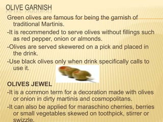 Green olives are famous for being the garnish of
traditional Martinis.
-It is recommended to serve olives without fillings such
as red pepper, onion or almonds.
-Olives are served skewered on a pick and placed in
the drink.
-Use black olives only when drink specifically calls to
use it.
OLIVES JEWEL
-It is a common term for a decoration made with olives
or onion in dirty martinis and cosmopolitans.
-It can also be applied for maraschino cherries, berries
or small vegetables skewed on toothpick, stirrer or
swizzle.
OLIVE GARNISH
 
