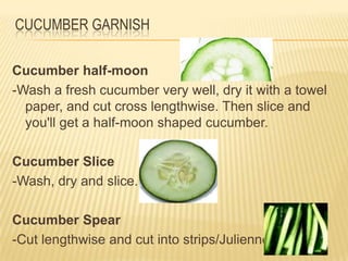 CUCUMBER GARNISH
Cucumber half-moon
-Wash a fresh cucumber very well, dry it with a towel
paper, and cut cross lengthwise. Then slice and
you'll get a half-moon shaped cucumber.
Cucumber Slice
-Wash, dry and slice.
Cucumber Spear
-Cut lengthwise and cut into strips/Julienne
 