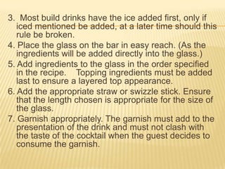 3. Most build drinks have the ice added first, only if
iced mentioned be added, at a later time should this
rule be broken.
4. Place the glass on the bar in easy reach. (As the
ingredients will be added directly into the glass.)
5. Add ingredients to the glass in the order specified
in the recipe. Topping ingredients must be added
last to ensure a layered top appearance.
6. Add the appropriate straw or swizzle stick. Ensure
that the length chosen is appropriate for the size of
the glass.
7. Garnish appropriately. The garnish must add to the
presentation of the drink and must not clash with
the taste of the cocktail when the guest decides to
consume the garnish.
 