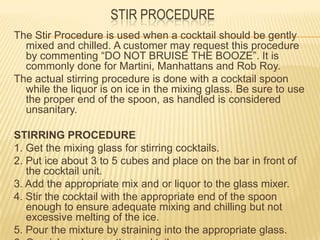 STIR PROCEDURE
The Stir Procedure is used when a cocktail should be gently
mixed and chilled. A customer may request this procedure
by commenting “DO NOT BRUISE THE BOOZE”. It is
commonly done for Martini, Manhattans and Rob Roy.
The actual stirring procedure is done with a cocktail spoon
while the liquor is on ice in the mixing glass. Be sure to use
the proper end of the spoon, as handled is considered
unsanitary.
STIRRING PROCEDURE
1. Get the mixing glass for stirring cocktails.
2. Put ice about 3 to 5 cubes and place on the bar in front of
the cocktail unit.
3. Add the appropriate mix and or liquor to the glass mixer.
4. Stir the cocktail with the appropriate end of the spoon
enough to ensure adequate mixing and chilling but not
excessive melting of the ice.
5. Pour the mixture by straining into the appropriate glass.
 