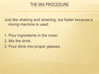 THE MIX PROCEDURE
Just like shaking and straining, but faster because a
mixing machine is used.
1. Pour ingredients in the mixer.
2. Mix the drink.
3. Pour drink into proper glasses.
 
