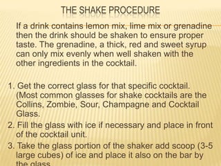 THE SHAKE PROCEDURE
If a drink contains lemon mix, lime mix or grenadine
then the drink should be shaken to ensure proper
taste. The grenadine, a thick, red and sweet syrup
can only mix evenly when well shaken with the
other ingredients in the cocktail.
1. Get the correct glass for that specific cocktail.
(Most common glasses for shake cocktails are the
Collins, Zombie, Sour, Champagne and Cocktail
Glass.
2. Fill the glass with ice if necessary and place in front
of the cocktail unit.
3. Take the glass portion of the shaker add scoop (3-5
large cubes) of ice and place it also on the bar by
 