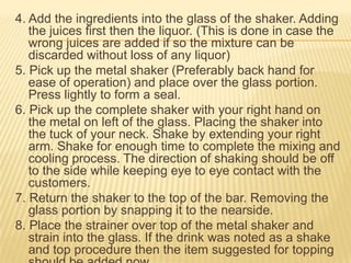 4. Add the ingredients into the glass of the shaker. Adding
the juices first then the liquor. (This is done in case the
wrong juices are added if so the mixture can be
discarded without loss of any liquor)
5. Pick up the metal shaker (Preferably back hand for
ease of operation) and place over the glass portion.
Press lightly to form a seal.
6. Pick up the complete shaker with your right hand on
the metal on left of the glass. Placing the shaker into
the tuck of your neck. Shake by extending your right
arm. Shake for enough time to complete the mixing and
cooling process. The direction of shaking should be off
to the side while keeping eye to eye contact with the
customers.
7. Return the shaker to the top of the bar. Removing the
glass portion by snapping it to the nearside.
8. Place the strainer over top of the metal shaker and
strain into the glass. If the drink was noted as a shake
and top procedure then the item suggested for topping
 