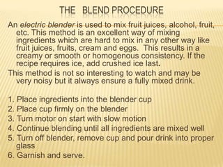 THE BLEND PROCEDURE
An electric blender is used to mix fruit juices, alcohol, fruit,
etc. This method is an excellent way of mixing
ingredients which are hard to mix in any other way like
fruit juices, fruits, cream and eggs. This results in a
creamy or smooth or homogenous consistency. If the
recipe requires ice, add crushed ice last.
This method is not so interesting to watch and may be
very noisy but it always ensure a fully mixed drink.
1. Place ingredients into the blender cup
2. Place cup firmly on the blender
3. Turn motor on start with slow motion
4. Continue blending until all ingredients are mixed well
5. Turn off blender, remove cup and pour drink into proper
glass
6. Garnish and serve.
 
