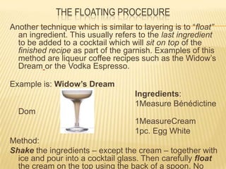 THE FLOATING PROCEDURE
Another technique which is similar to layering is to “float”
an ingredient. This usually refers to the last ingredient
to be added to a cocktail which will sit on top of the
finished recipe as part of the garnish. Examples of this
method are liqueur coffee recipes such as the Widow’s
Dream or the Vodka Espresso.
Example is: Widow’s Dream
Ingredients:
1Measure Bénédictine
Dom
1MeasureCream
1pc. Egg White
Method:
Shake the ingredients – except the cream – together with
ice and pour into a cocktail glass. Then carefully float
the cream on the top using the back of a spoon. No
 