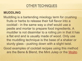 OTHER TECHNIQUES
MUDDLING
Muddling is a bartending mixology term for crushing
fruits or herbs to release their full flavor into a
cocktail - in the same way a chef would use a
pestle and mortar to prepare food ingredients. A
muddler is not dissimilar to a rolling pin in that it has
a flat end and is usually made of wood. Only use
the muddling technique is the base of a shaker or
sturdy glass - pushing down with a slight twist.
Good examples of cocktail recipes using this method
are the Bene & Blend, the Mint Julep or the Mojito.
 