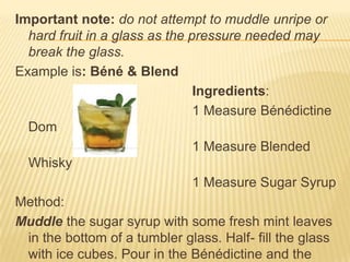 Important note: do not attempt to muddle unripe or
hard fruit in a glass as the pressure needed may
break the glass.
Example is: Béné & Blend
Ingredients:
1 Measure Bénédictine
Dom
1 Measure Blended
Whisky
1 Measure Sugar Syrup
Method:
Muddle the sugar syrup with some fresh mint leaves
in the bottom of a tumbler glass. Half- fill the glass
with ice cubes. Pour in the Bénédictine and the
 