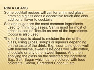 RIM A GLASS
Some cocktail recipes will call for a rimmed glass;
rimming a glass adds a decorative touch and also
additional flavor to cocktails.
Salt and sugar are the most common ingredients
used to rimming glasses. Salt is used for most of
drinks based on Tequila as one of the ingredients.
Cocoa is also used.
The technique is about to moisten the rim of the
glass, using juices, syrups or liqueurs depending
on the taste of the drink. E.g.: sour taste goes well
with lemon/lime, sweet taste goes well with coffee,
chocolate or any other sweet liqueur. And then
applying the glass on the selected dry ingredient.
E.g.: Salt, Sugar which can be colored with food
colorants, Cocoa, Shredded Coconut, etc.
 