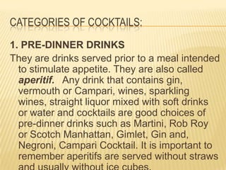 CATEGORIES OF COCKTAILS:
1. PRE-DINNER DRINKS
They are drinks served prior to a meal intended
to stimulate appetite. They are also called
aperitif. Any drink that contains gin,
vermouth or Campari, wines, sparkling
wines, straight liquor mixed with soft drinks
or water and cocktails are good choices of
pre-dinner drinks such as Martini, Rob Roy
or Scotch Manhattan, Gimlet, Gin and,
Negroni, Campari Cocktail. It is important to
remember aperitifs are served without straws
 