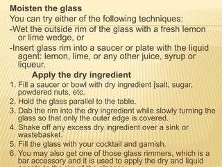 Moisten the glass
You can try either of the following techniques:
-Wet the outside rim of the glass with a fresh lemon
or lime wedge, or
-Insert glass rim into a saucer or plate with the liquid
agent: lemon, lime, or any other juice, syrup or
liqueur.
Apply the dry ingredient
1. Fill a saucer or bowl with dry ingredient [salt, sugar,
powdered nuts, etc.
2. Hold the glass parallel to the table.
3. Dab the rim into the dry ingredient while slowly turning the
glass so that only the outer edge is covered.
4. Shake off any excess dry ingredient over a sink or
wastebasket.
5. Fill the glass with your cocktail and garnish.
6. You may also get one of those glass rimmers, which is a
bar accessory and it is used to apply the dry and liquid
 
