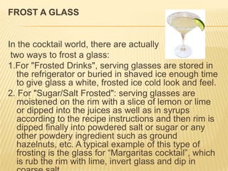 FROST A GLASS
In the cocktail world, there are actually
two ways to frost a glass:
1.For "Frosted Drinks", serving glasses are stored in
the refrigerator or buried in shaved ice enough time
to give glass a white, frosted ice cold look and feel.
2. For "Sugar/Salt Frosted": serving glasses are
moistened on the rim with a slice of lemon or lime
or dipped into the juices as well as in syrups
according to the recipe instructions and then rim is
dipped finally into powdered salt or sugar or any
other powdery ingredient such as ground
hazelnuts, etc. A typical example of this type of
frosting is the glass for “Margaritas cocktail”, which
is rub the rim with lime, invert glass and dip in
 