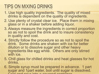 TIPS ON MIXING DRINKS
1. Use high quality ingredients. The quality of mixed
drinks is dependent on the quality of ingredients.
2. Use plenty of crystal clear ice. Place them in mixing
glass or in a shaker before adding liquor.
3. Always measure the ingredients in correct proportion
so as not to spoil the drink and to insure consistency
in quality and cost.
4. Strictly follow the procedure so as not to spoil the
drink. Some drinks are shaken with ice for better
dilution or to dissolve sugar and other heavy
ingredients like egg white. Others are only stirred
with ice.
5. Chill glass for chilled drinks and heat glasses for hot
drinks.
6. Simple syrup must be prepared in advance. 1 part
sugar and 1part water, boil until sugar is dissolved.
 
