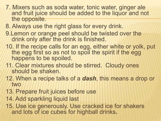 7. Mixers such as soda water, tonic water, ginger ale
and fruit juice should be added to the liquor and not
the opposite.
8. Always use the right glass for every drink.
9.Lemon or orange peel should be twisted over the
drink only after the drink is finished.
10. If the recipe calls for an egg, either white or yolk, put
the egg first so as not to spoil the spirit if the egg
happens to be spoiled.
11. Clear mixtures should be stirred. Cloudy ones
should be shaken.
12. When a recipe talks of a dash, this means a drop or
two
13. Prepare fruit juices before use
14. Add sparkling liquid last
15. Use ice generously. Use cracked ice for shakers
and lots of ice cubes for highball drinks.
 