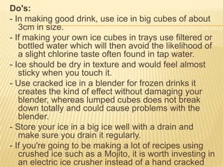 Do's:
- In making good drink, use ice in big cubes of about
3cm in size.
- If making your own ice cubes in trays use filtered or
bottled water which will then avoid the likelihood of
a slight chlorine taste often found in tap water.
- Ice should be dry in texture and would feel almost
sticky when you touch it.
- Use cracked ice in a blender for frozen drinks it
creates the kind of effect without damaging your
blender, whereas lumped cubes does not break
down totally and could cause problems with the
blender.
- Store your ice in a big ice well with a drain and
make sure you drain it regularly.
- If you're going to be making a lot of recipes using
crushed ice such as a Mojito, it is worth investing in
an electric ice crusher instead of a hand cracked
 