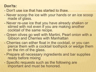 Don'ts:
- Don't use ice that has started to thaw.
- Never scoop the ice with your hands or an ice scoop
made of glass.
- Never re-use ice that you have already shaken or
stirred with not even if you are making another
cocktail of the same recipe.
- Green olives go well with Martini, Pearl onion with a
Gibson and Cherries with Manhattan
- Cherries can either float in the cocktail, or you can
pierce them with a cocktail toothpick or wedge them
on the rim of the glass.
- Prepare all necessary ingredients and bar supplies
ready before mixing
- Specific requests such as the following are
important and must be honored.
 