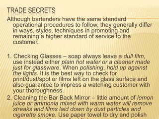 TRADE SECRETS
Although bartenders have the same standard
operational procedures to follow, they generally differ
in ways, styles, techniques in promoting and
remaining a higher standard of service to the
customer.
1. Checking Glasses – soap always leave a dull film,
use instead either plain hot water or a cleaner made
just for glassware. When polishing, hold up against
the lights. It is the best way to check for
print/dust/spot or films left on the glass surface and
also guarantee to impress a watching customer with
your thoroughness.
2. Cleaning the Bar Back Mirror – little amount of lemon
juice or ammonia mixed with warm water will remove
streaks and films laid down by dust particles and
cigarette smoke. Use paper towel to dry and polish
 