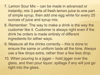 7. Lemon Sour Mix – can be made in advanced or
instantly; mix 3 parts of fresh lemon juice to one part
of simple syrup, then add one egg white for every 25
ounces of juice and syrup mix.
8. Remember: The way to make a drink is the way the
customer like it. Customer is always right even if the
drink he orders is made entirely of different
ingredients for either ways.
9. Measure all the drinks correctly – this is done to
ensure the same or uniform taste all the time. Always
use a few drops extra, rather than a few less drop.
10. When pouring to a jigger – hold jigger over the
glass, and then pour liquor: spillage if any will just go
right into the glass.
 