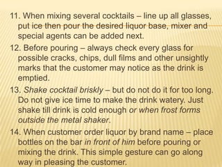 11. When mixing several cocktails – line up all glasses,
put ice then pour the desired liquor base, mixer and
special agents can be added next.
12. Before pouring – always check every glass for
possible cracks, chips, dull films and other unsightly
marks that the customer may notice as the drink is
emptied.
13. Shake cocktail briskly – but do not do it for too long.
Do not give ice time to make the drink watery. Just
shake till drink is cold enough or when frost forms
outside the metal shaker.
14. When customer order liquor by brand name – place
bottles on the bar in front of him before pouring or
mixing the drink. This simple gesture can go along
way in pleasing the customer.
 