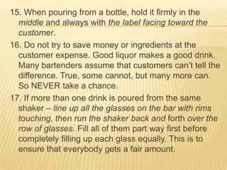 15. When pouring from a bottle, hold it firmly in the
middle and always with the label facing toward the
customer.
16. Do not try to save money or ingredients at the
customer expense. Good liquor makes a good drink.
Many bartenders assume that customers can’t tell the
difference. True, some cannot, but many more can.
So NEVER take a chance.
17. If more than one drink is poured from the same
shaker – line up all the glasses on the bar with rims
touching, then run the shaker back and forth over the
row of glasses. Fill all of them part way first before
completely filling up each glass equally. This is to
ensure that everybody gets a fair amount.
 