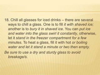 18. Chill all glasses for iced drinks – there are several
ways to chill a glass. One is to fill it with shaved ice;
another is to bury it in shaved ice. You can put ice
and water into the glass swirl it constantly, otherwise,
let it stand in the freezer compartment for a few
minutes. To heat a glass, fill it with hot or boiling
water and let it stand a minute or two then empty.
Be sure to use a dry and sturdy glass to avoid
breakage/s.
 