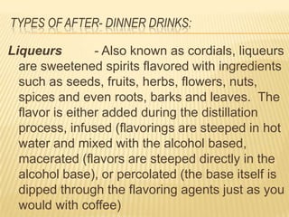 TYPES OF AFTER- DINNER DRINKS:
Liqueurs - Also known as cordials, liqueurs
are sweetened spirits flavored with ingredients
such as seeds, fruits, herbs, flowers, nuts,
spices and even roots, barks and leaves. The
flavor is either added during the distillation
process, infused (flavorings are steeped in hot
water and mixed with the alcohol based,
macerated (flavors are steeped directly in the
alcohol base), or percolated (the base itself is
dipped through the flavoring agents just as you
would with coffee)
 